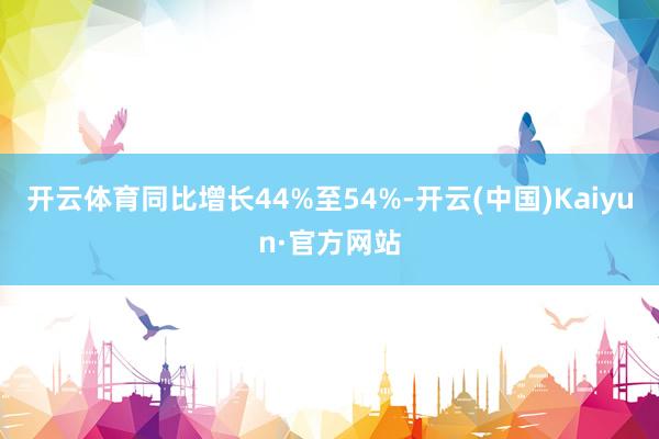 开云体育同比增长44%至54%-开云(中国)Kaiyun·官方网站