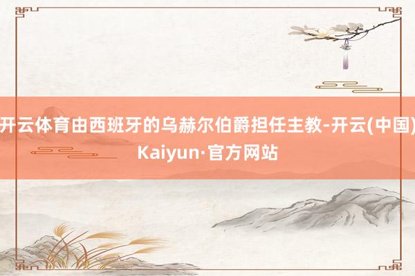 开云体育由西班牙的乌赫尔伯爵担任主教-开云(中国)Kaiyun·官方网站
