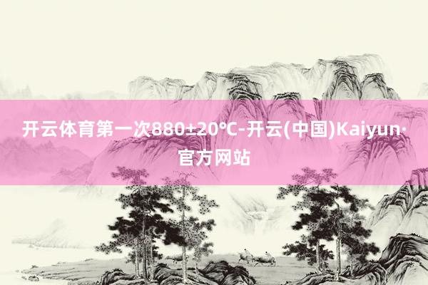 开云体育第一次880±20℃-开云(中国)Kaiyun·官方网站