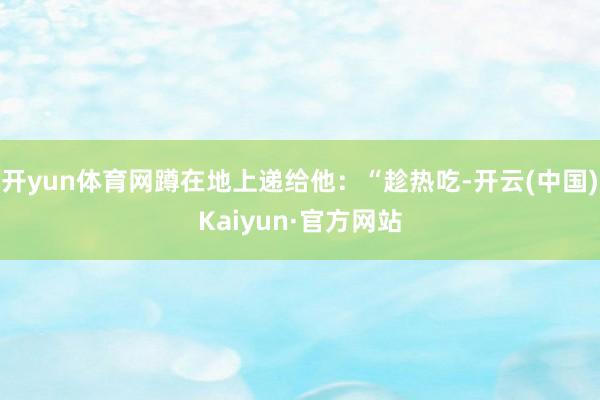 开yun体育网蹲在地上递给他：“趁热吃-开云(中国)Kaiyun·官方网站
