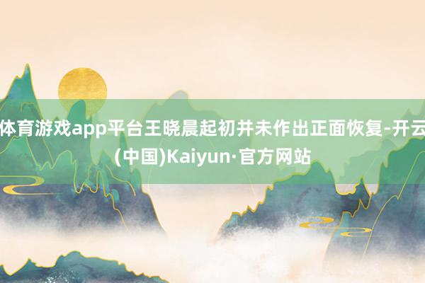 体育游戏app平台王晓晨起初并未作出正面恢复-开云(中国)Kaiyun·官方网站