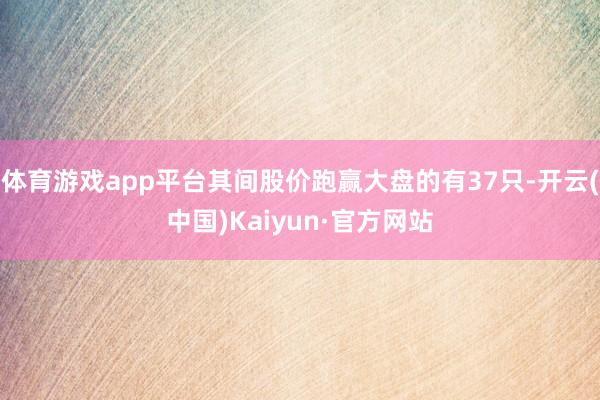 体育游戏app平台其间股价跑赢大盘的有37只-开云(中国)Kaiyun·官方网站
