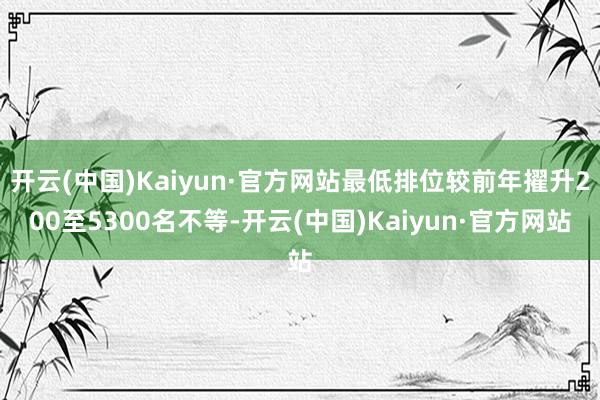 开云(中国)Kaiyun·官方网站最低排位较前年擢升200至5300名不等-开云(中国)Kaiyun·官方网站