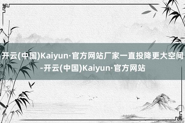开云(中国)Kaiyun·官方网站厂家一直投降更大空间-开云(中国)Kaiyun·官方网站