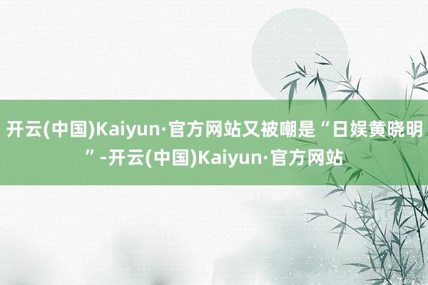 开云(中国)Kaiyun·官方网站又被嘲是“日娱黄晓明”-开云(中国)Kaiyun·官方网站