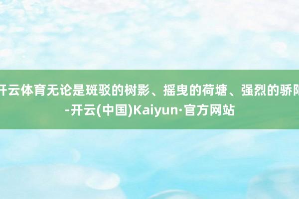 开云体育无论是斑驳的树影、摇曳的荷塘、强烈的骄阳-开云(中国)Kaiyun·官方网站