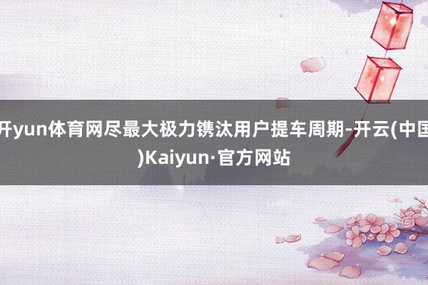开yun体育网尽最大极力镌汰用户提车周期-开云(中国)Kaiyun·官方网站