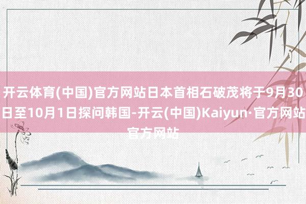 开云体育(中国)官方网站日本首相石破茂将于9月30日至10月1日探问韩国-开云(中国)Kaiyun·官方网站