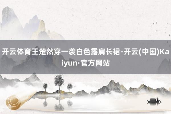 开云体育王楚然穿一袭白色露肩长裙-开云(中国)Kaiyun·官方网站