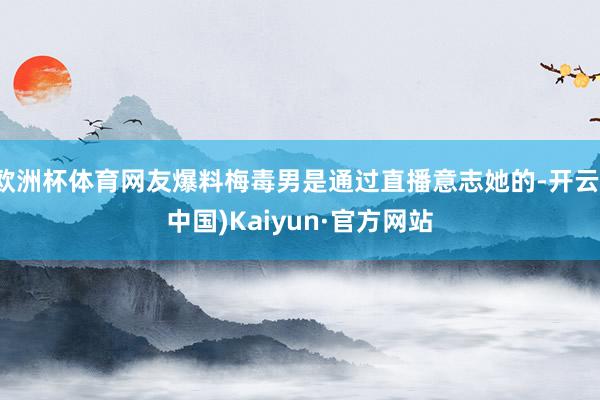 欧洲杯体育网友爆料梅毒男是通过直播意志她的-开云(中国)Kaiyun·官方网站