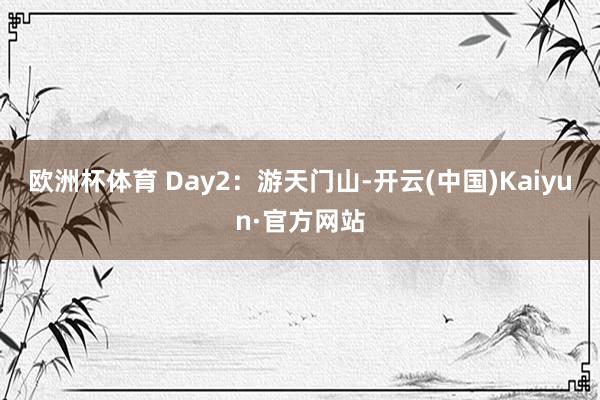 欧洲杯体育 Day2：游天门山-开云(中国)Kaiyun·官方网站