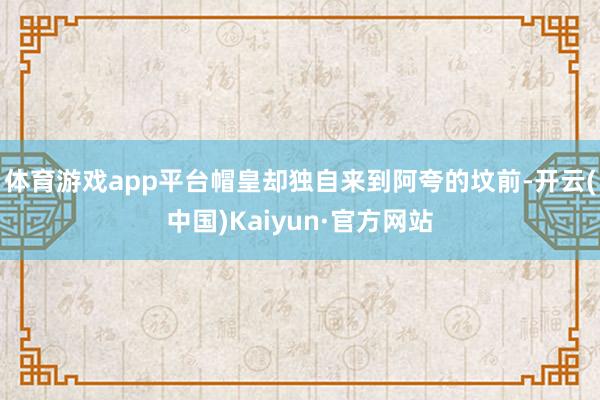 体育游戏app平台帽皇却独自来到阿夸的坟前-开云(中国)Kaiyun·官方网站