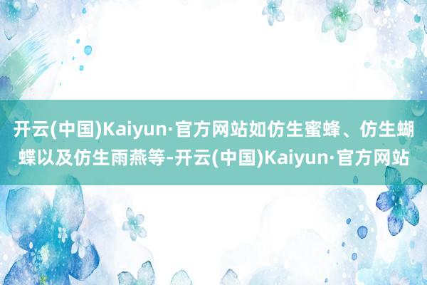 开云(中国)Kaiyun·官方网站如仿生蜜蜂、仿生蝴蝶以及仿生雨燕等-开云(中国)Kaiyun·官方网站
