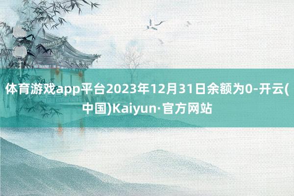 体育游戏app平台2023年12月31日余额为0-开云(中国)Kaiyun·官方网站