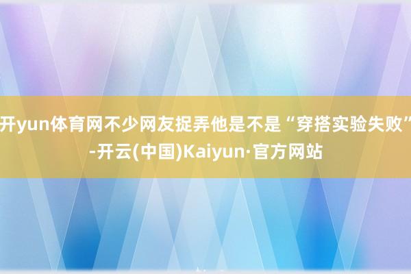 开yun体育网不少网友捉弄他是不是“穿搭实验失败”-开云(中国)Kaiyun·官方网站