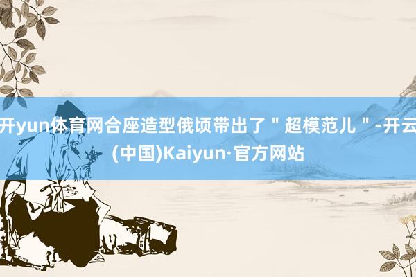 开yun体育网合座造型俄顷带出了＂超模范儿＂-开云(中国)Kaiyun·官方网站