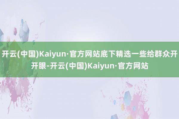开云(中国)Kaiyun·官方网站底下精选一些给群众开开眼-开云(中国)Kaiyun·官方网站