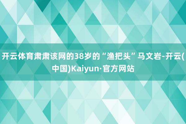 开云体育肃肃该网的38岁的“渔把头”马文岩-开云(中国)Kaiyun·官方网站