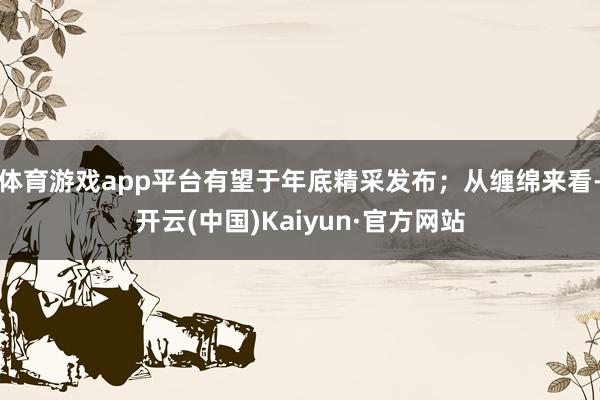 体育游戏app平台有望于年底精采发布；从缠绵来看-开云(中国)Kaiyun·官方网站