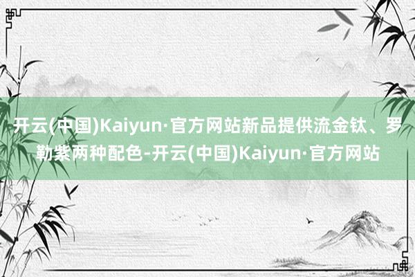 开云(中国)Kaiyun·官方网站新品提供流金钛、罗勒紫两种配色-开云(中国)Kaiyun·官方网站