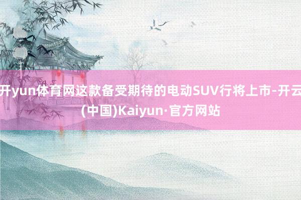 开yun体育网这款备受期待的电动SUV行将上市-开云(中国)Kaiyun·官方网站