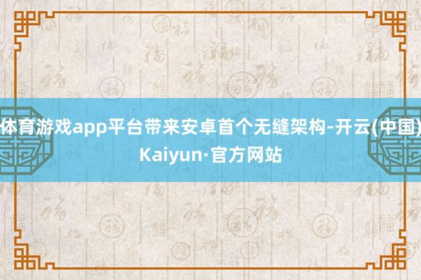 体育游戏app平台带来安卓首个无缝架构-开云(中国)Kaiyun·官方网站