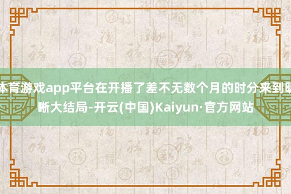 体育游戏app平台在开播了差不无数个月的时分来到明晰大结局-开云(中国)Kaiyun·官方网站