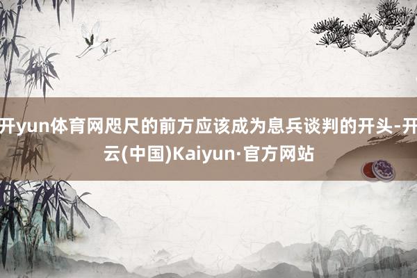 开yun体育网咫尺的前方应该成为息兵谈判的开头-开云(中国)Kaiyun·官方网站