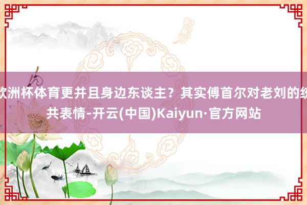 欧洲杯体育更并且身边东谈主？其实傅首尔对老刘的统共表情-开云(中国)Kaiyun·官方网站