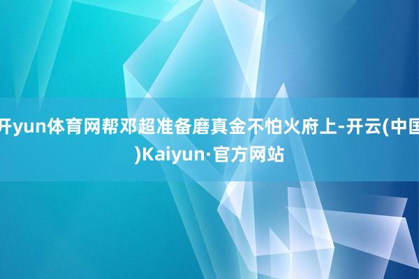 开yun体育网帮邓超准备磨真金不怕火府上-开云(中国)Kaiyun·官方网站