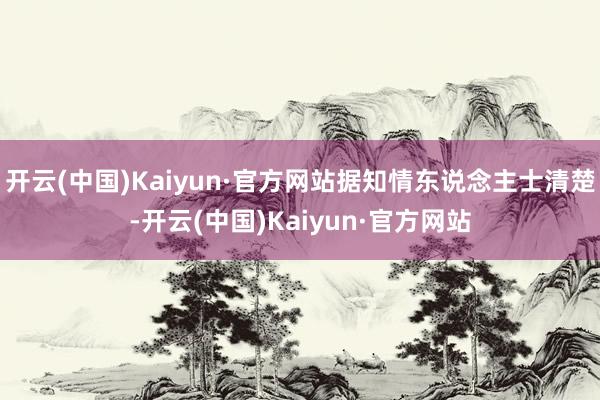 开云(中国)Kaiyun·官方网站据知情东说念主士清楚-开云(中国)Kaiyun·官方网站