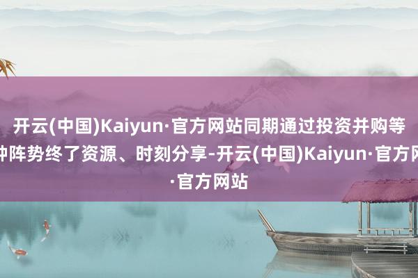 开云(中国)Kaiyun·官方网站同期通过投资并购等多种阵势终了资源、时刻分享-开云(中国)Kaiyun·官方网站