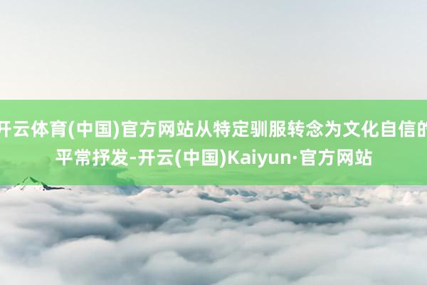 开云体育(中国)官方网站从特定驯服转念为文化自信的平常抒发-开云(中国)Kaiyun·官方网站