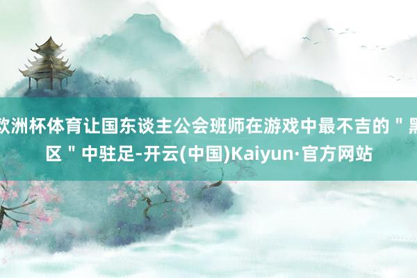 欧洲杯体育让国东谈主公会班师在游戏中最不吉的＂黑区＂中驻足-开云(中国)Kaiyun·官方网站