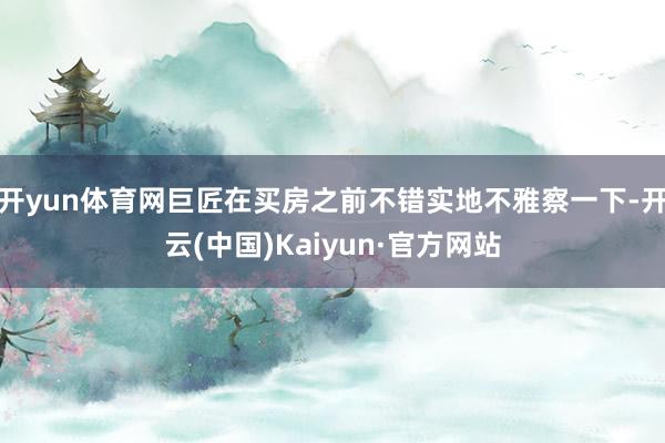 开yun体育网巨匠在买房之前不错实地不雅察一下-开云(中国)Kaiyun·官方网站