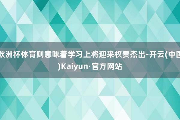 欧洲杯体育则意味着学习上将迎来权贵杰出-开云(中国)Kaiyun·官方网站