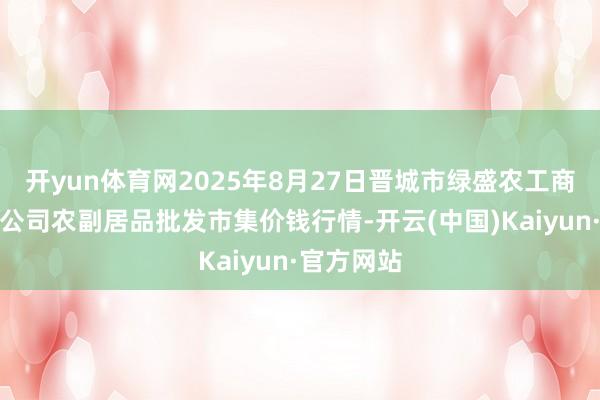 开yun体育网2025年8月27日晋城市绿盛农工商实业有限公司农副居品批发市集价钱行情-开云(中国)Kaiyun·官方网站