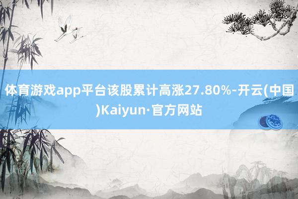 体育游戏app平台该股累计高涨27.80%-开云(中国)Kaiyun·官方网站