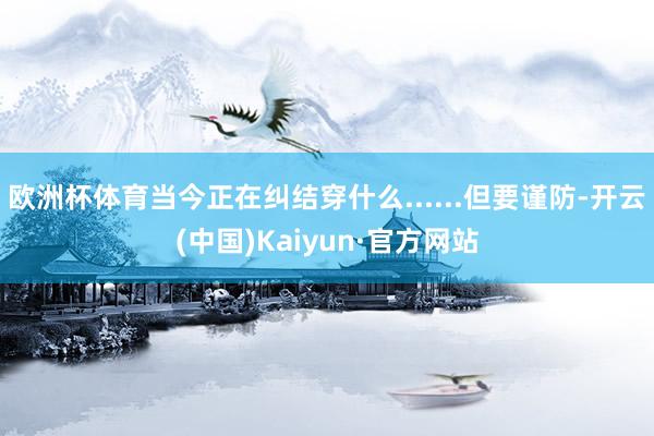欧洲杯体育当今正在纠结穿什么......但要谨防-开云(中国)Kaiyun·官方网站