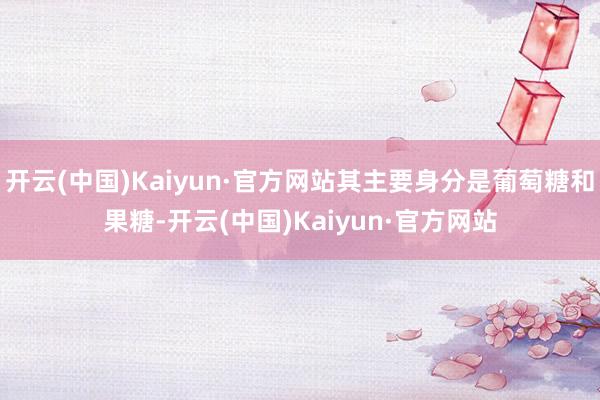 开云(中国)Kaiyun·官方网站其主要身分是葡萄糖和果糖-开云(中国)Kaiyun·官方网站