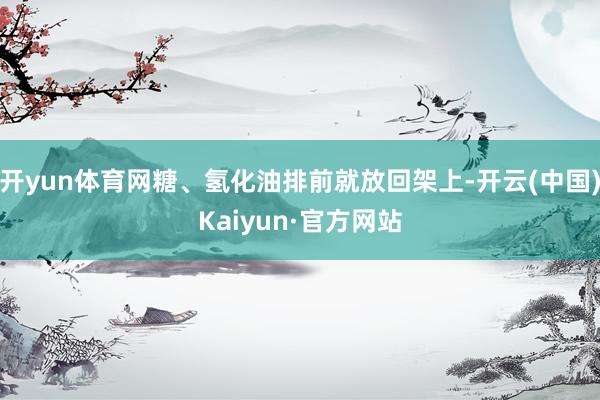 开yun体育网糖、氢化油排前就放回架上-开云(中国)Kaiyun·官方网站