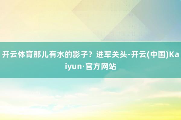 开云体育那儿有水的影子？进军关头-开云(中国)Kaiyun·官方网站