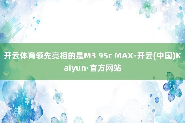 开云体育领先亮相的是M3 95c MAX-开云(中国)Kaiyun·官方网站