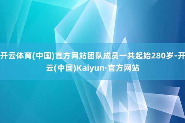 开云体育(中国)官方网站团队成员一共起始280岁-开云(中国)Kaiyun·官方网站