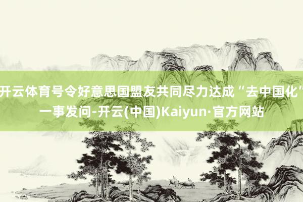 开云体育号令好意思国盟友共同尽力达成“去中国化”一事发问-开云(中国)Kaiyun·官方网站