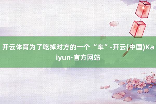 开云体育为了吃掉对方的一个 “车”-开云(中国)Kaiyun·官方网站