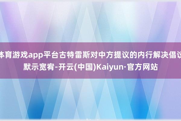 体育游戏app平台古特雷斯对中方提议的内行解决倡议默示宽宥-开云(中国)Kaiyun·官方网站