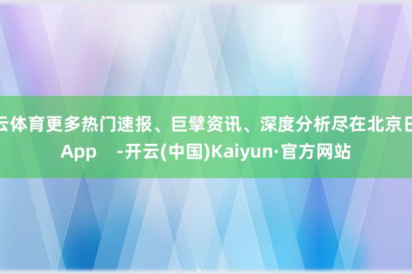 开云体育更多热门速报、巨擘资讯、深度分析尽在北京日报App    -开云(中国)Kaiyun·官方网站