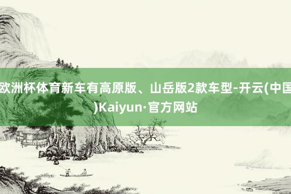 欧洲杯体育新车有高原版、山岳版2款车型-开云(中国)Kaiyun·官方网站