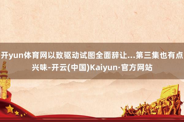 开yun体育网以致驱动试图全面辞让...第三集也有点兴味-开云(中国)Kaiyun·官方网站
